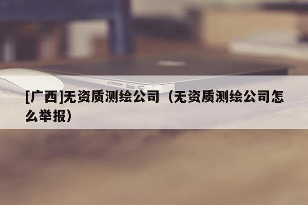 [广西]无资质测绘公司（无资质测绘公司怎么举报）