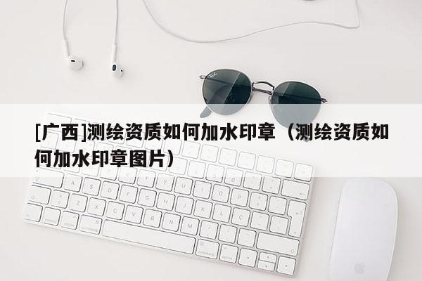 [广西]测绘资质如何加水印章（测绘资质如何加水印章图片）