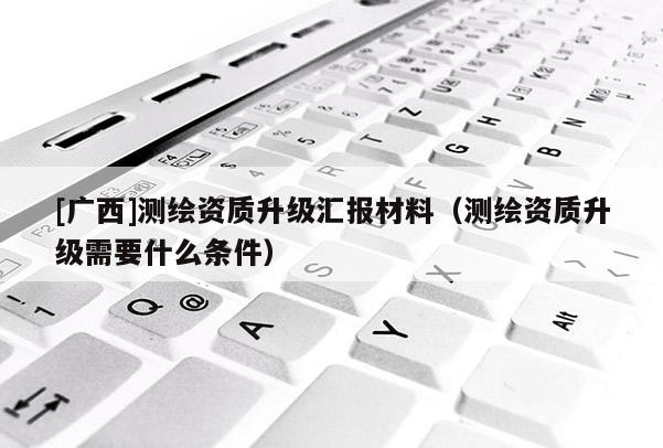 [广西]测绘资质升级汇报材料（测绘资质升级需要什么条件）