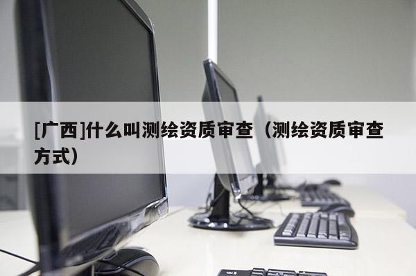[广西]什么叫测绘资质审查（测绘资质审查方式）