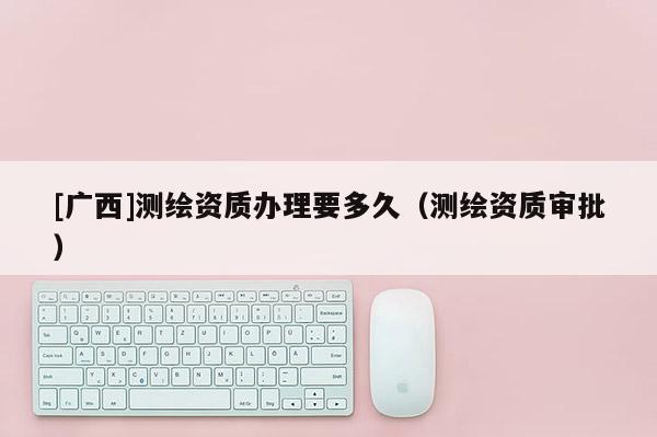 [广西]测绘资质办理要多久（测绘资质审批）
