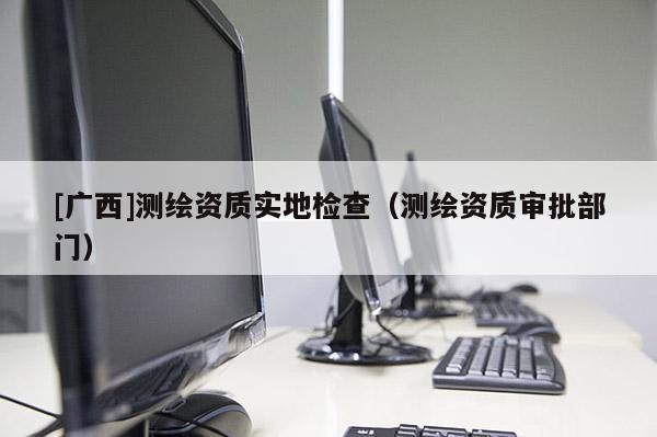 [广西]测绘资质实地检查（测绘资质审批部门）