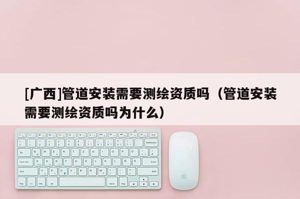 [广西]管道安装需要测绘资质吗（管道安装需要测绘资质吗为什么）