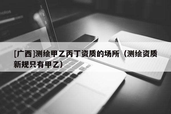 [广西]测绘甲乙丙丁资质的场所（测绘资质新规只有甲乙）