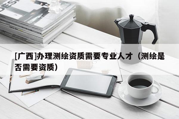 [广西]办理测绘资质需要专业人才（测绘是否需要资质）