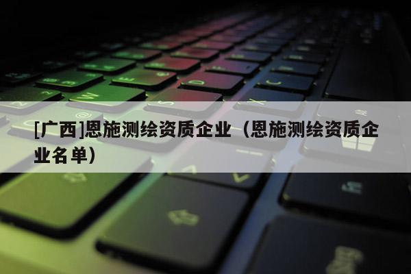 [广西]恩施测绘资质企业（恩施测绘资质企业名单）