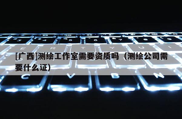 [广西]测绘工作室需要资质吗（测绘公司需要什么证）