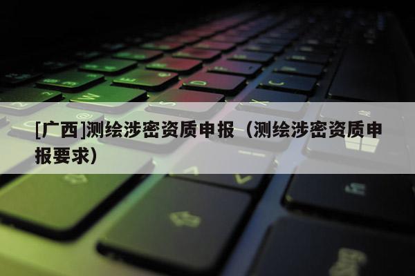 [广西]测绘涉密资质申报（测绘涉密资质申报要求）