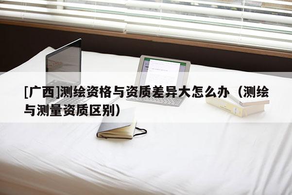 [广西]测绘资格与资质差异大怎么办（测绘与测量资质区别）