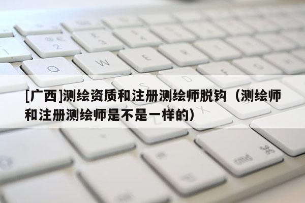 [广西]测绘资质和注册测绘师脱钩（测绘师和注册测绘师是不是一样的）