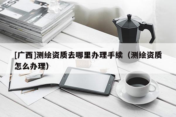 [广西]测绘资质去哪里办理手续（测绘资质怎么办理）