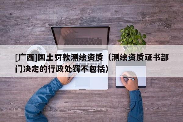 [广西]国土罚款测绘资质（测绘资质证书部门决定的行政处罚不包括）