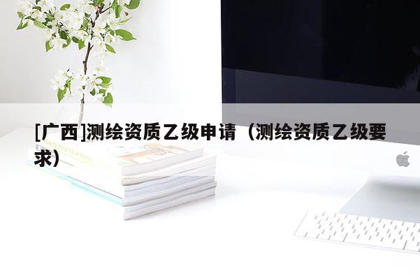 [广西]测绘资质乙级申请（测绘资质乙级要求）