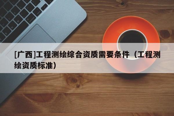 [广西]工程测绘综合资质需要条件（工程测绘资质标准）