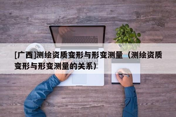 [广西]测绘资质变形与形变测量（测绘资质变形与形变测量的关系）