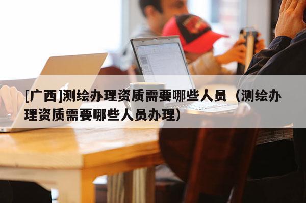 [广西]测绘办理资质需要哪些人员（测绘办理资质需要哪些人员办理）