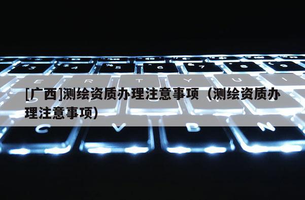 [广西]测绘资质办理注意事项（测绘资质办理注意事项）