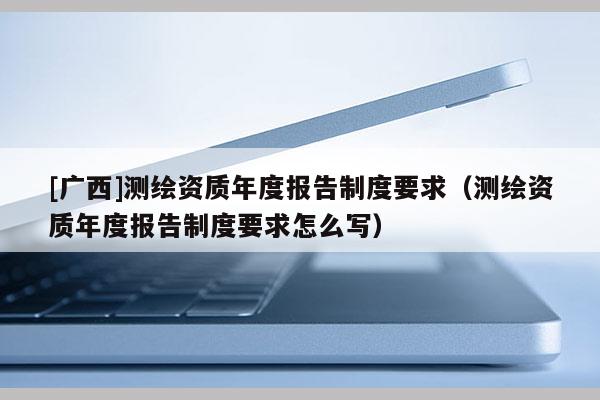 [广西]测绘资质年度报告制度要求（测绘资质年度报告制度要求怎么写）
