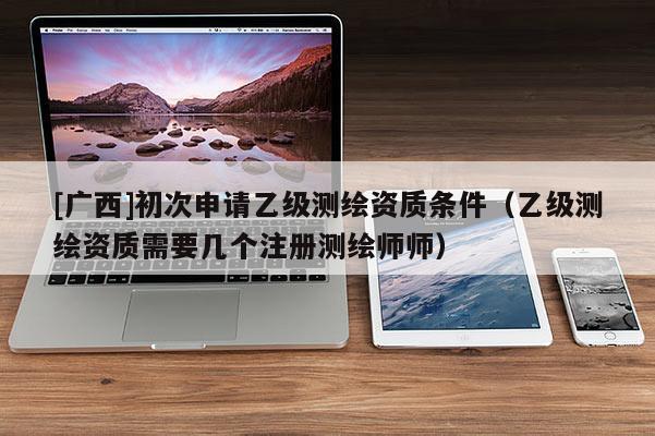 [广西]初次申请乙级测绘资质条件（乙级测绘资质需要几个注册测绘师师）