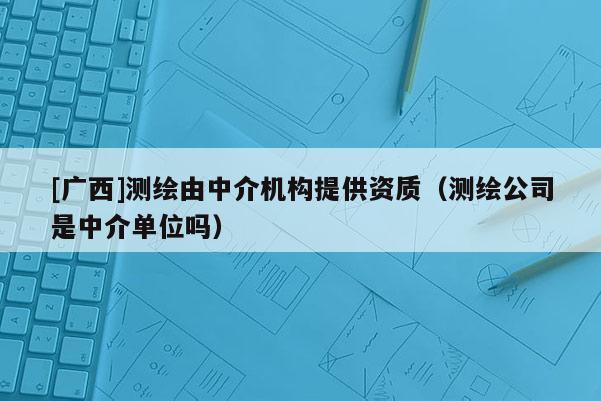 [广西]测绘由中介机构提供资质（测绘公司是中介单位吗）