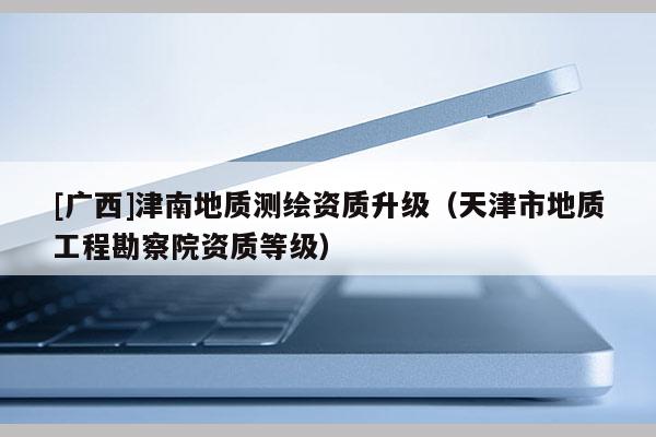 [广西]津南地质测绘资质升级（天津市地质工程勘察院资质等级）