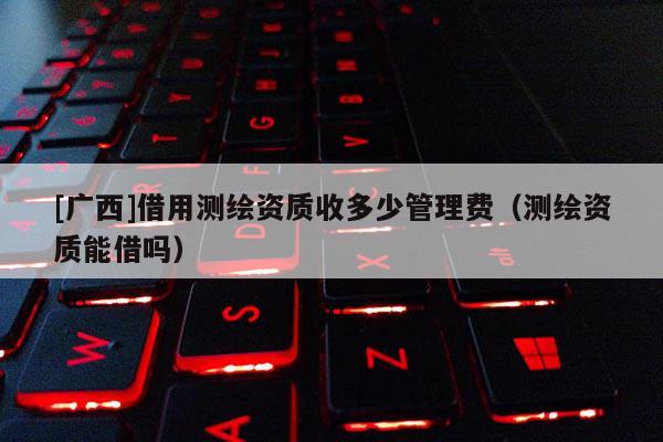 [广西]借用测绘资质收多少管理费（测绘资质能借吗）