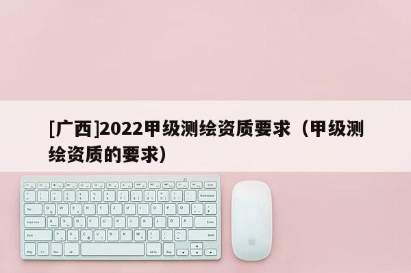 [广西]2022甲级测绘资质要求（甲级测绘资质的要求）