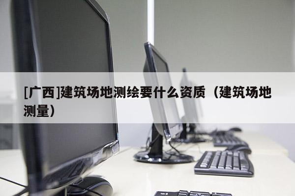 [广西]建筑场地测绘要什么资质（建筑场地测量）