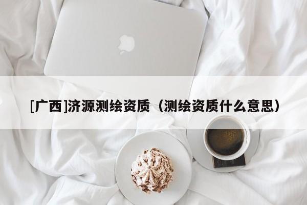 [广西]济源测绘资质（测绘资质什么意思）