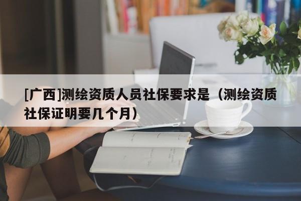 [广西]测绘资质人员社保要求是（测绘资质社保证明要几个月）