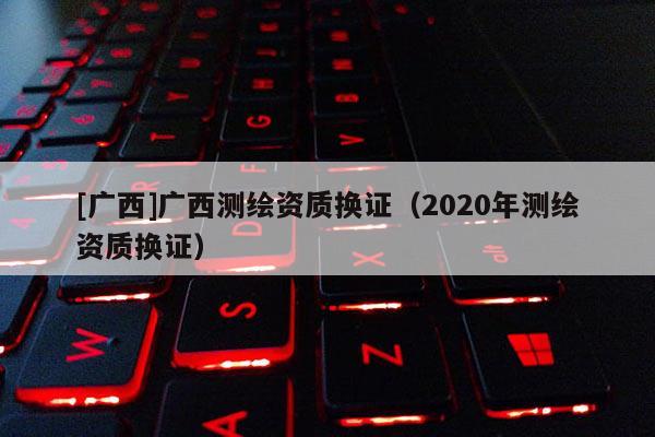 [广西]广西测绘资质换证（2020年测绘资质换证）