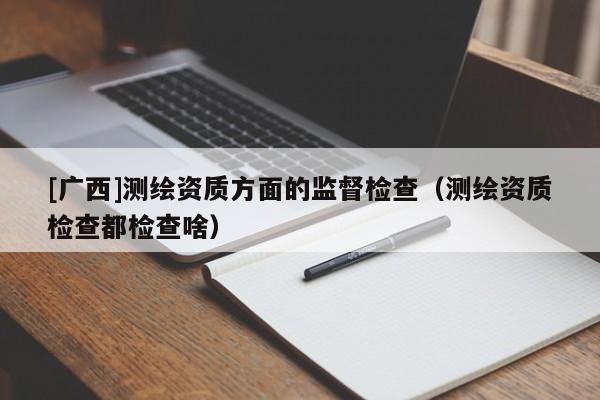 [广西]测绘资质方面的监督检查（测绘资质检查都检查啥）