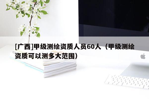 [广西]甲级测绘资质人员60人（甲级测绘资质可以测多大范围）