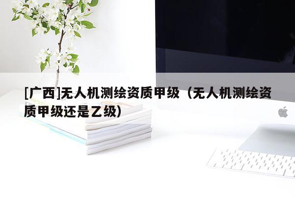[广西]无人机测绘资质甲级（无人机测绘资质甲级还是乙级）