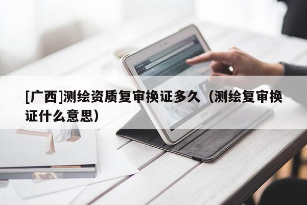 [广西]测绘资质复审换证多久（测绘复审换证什么意思）