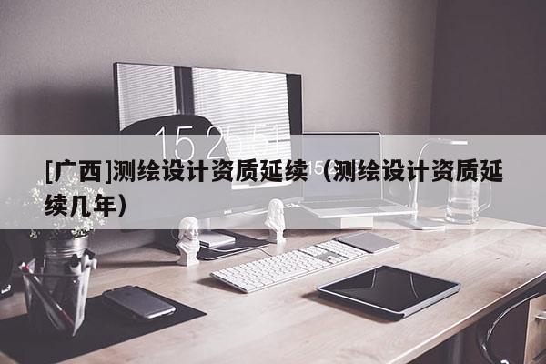 [广西]测绘设计资质延续（测绘设计资质延续几年）