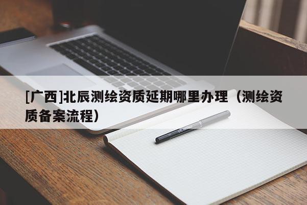 [广西]北辰测绘资质延期哪里办理（测绘资质备案流程）