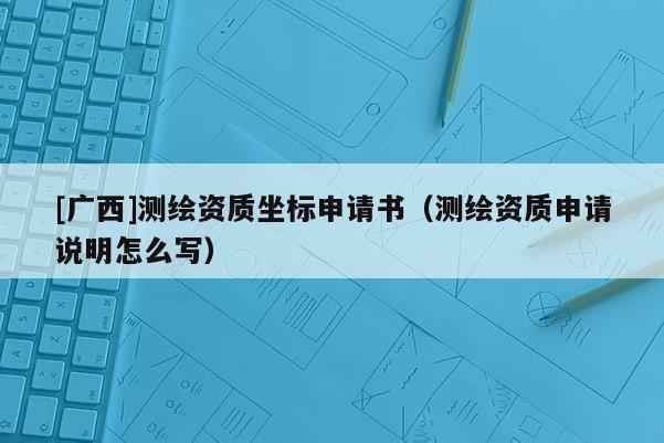 [广西]测绘资质坐标申请书（测绘资质申请说明怎么写）