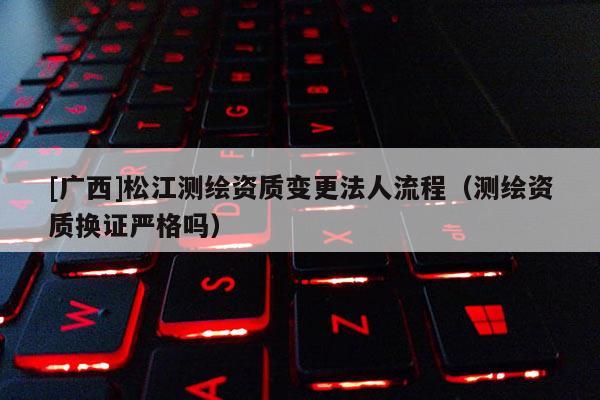 [广西]松江测绘资质变更法人流程（测绘资质换证严格吗）
