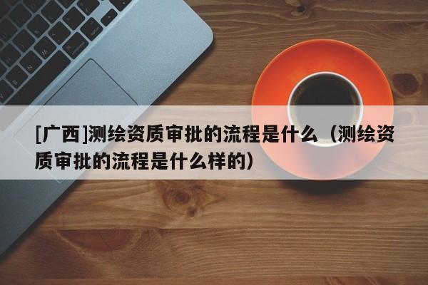 [广西]测绘资质审批的流程是什么（测绘资质审批的流程是什么样的）