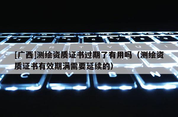 [广西]测绘资质证书过期了有用吗（测绘资质证书有效期满需要延续的）
