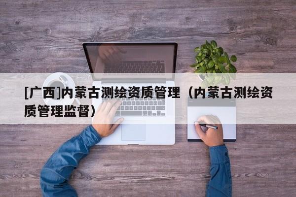 [广西]内蒙古测绘资质管理（内蒙古测绘资质管理监督）
