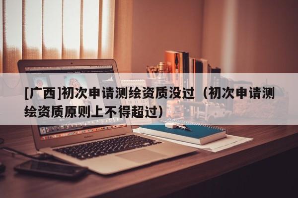 [广西]初次申请测绘资质没过（初次申请测绘资质原则上不得超过）