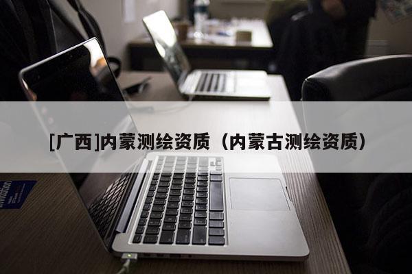 [广西]内蒙测绘资质（内蒙古测绘资质）