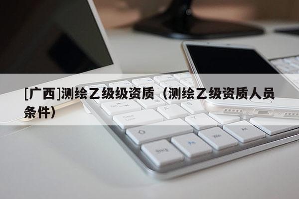 [广西]测绘乙级级资质（测绘乙级资质人员条件）
