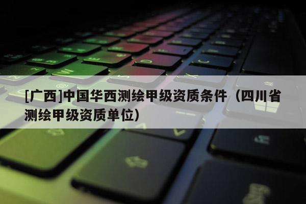 [广西]中国华西测绘甲级资质条件（四川省测绘甲级资质单位）