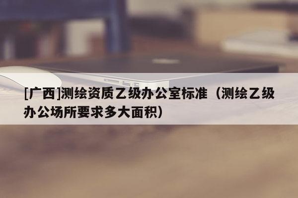 [广西]测绘资质乙级办公室标准（测绘乙级办公场所要求多大面积）