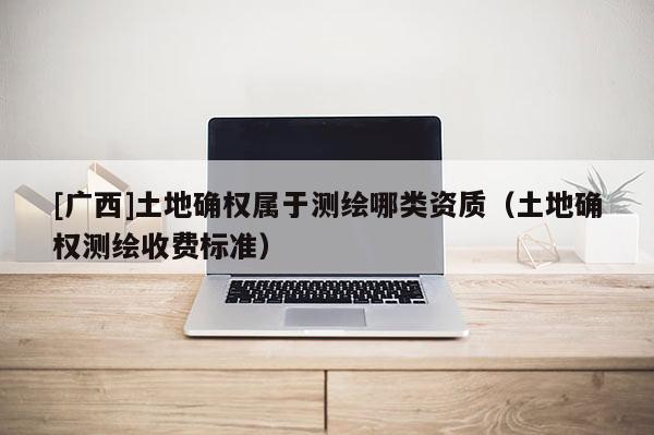 [广西]土地确权属于测绘哪类资质（土地确权测绘收费标准）
