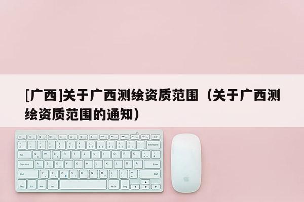 [广西]关于广西测绘资质范围（关于广西测绘资质范围的通知）