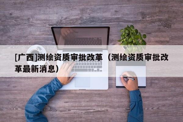 [广西]测绘资质审批改革（测绘资质审批改革最新消息）